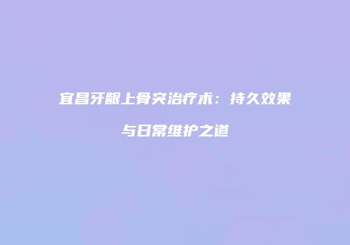 宜昌牙龈上骨突治疗术：持久效果与日常维护之道