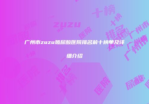 广州市zuzu玻尿酸医院排名前十榜单及详细介绍