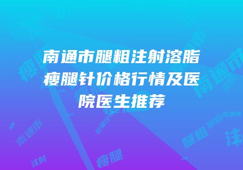 南通市腿粗注射溶脂瘦腿针价格行情及医院医生推荐