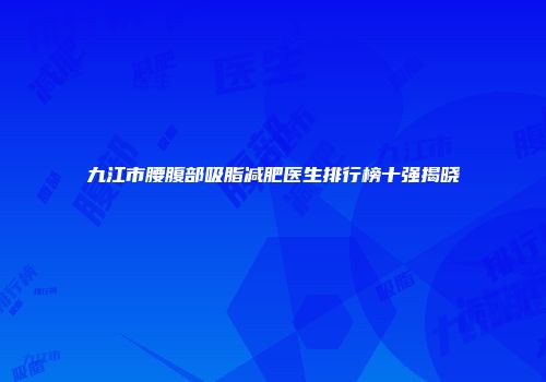 九江市腰腹部吸脂减肥医生排行榜十强揭晓