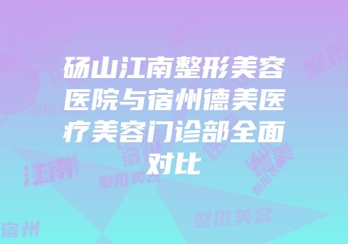 砀山江南整形美容医院与宿州德美医疗美容门诊部全面对比