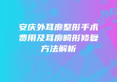 安庆外耳廓整形手术费用及耳廓畸形修复方法解析