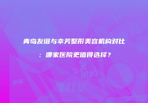 青岛友谊与幸芳整形美容机构对比：哪家医院更值得选择？