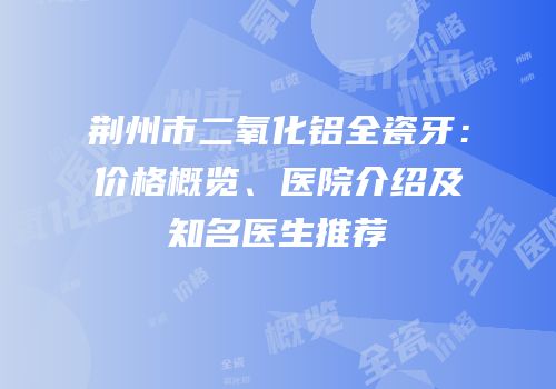 荆州市二氧化铝全瓷牙：价格概览、医院介绍及知名医生推荐