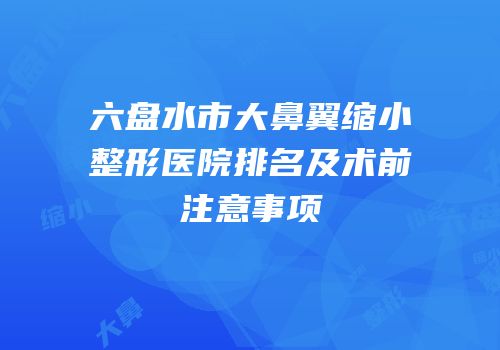 六盘水市大鼻翼缩小整形医院排名及术前注意事项