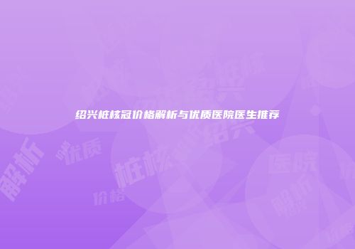 绍兴桩核冠价格解析与优质医院医生推荐