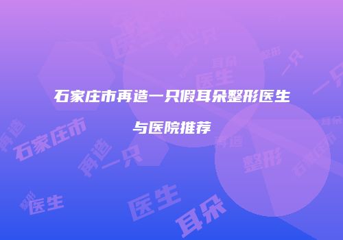 石家庄市再造一只假耳朵整形医生与医院推荐