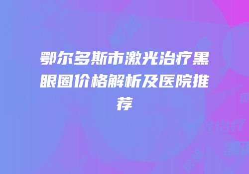 鄂尔多斯市激光治疗黑眼圈价格解析及医院推荐
