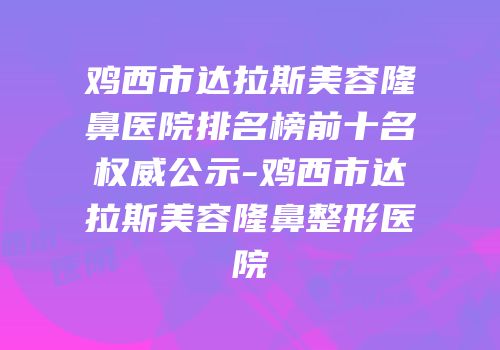 鸡西市达拉斯美容隆鼻医院排名榜前十名权威公示-鸡西市达拉斯美容隆鼻整形医院