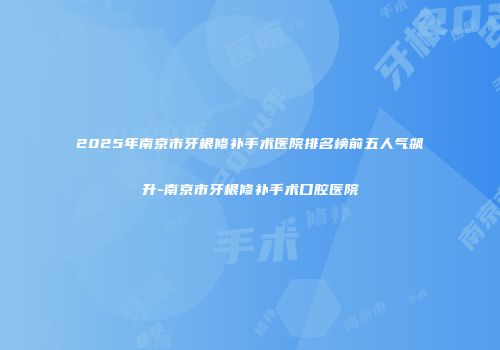 2025年南京市牙根修补手术医院排名榜前五人气飙升-南京市牙根修补手术口腔医院