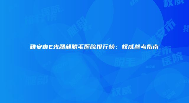 雅安市E光腿部脱毛医院排行榜：权威参考指南
