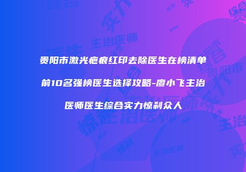 贵阳市激光疤痕红印去除医生在榜清单前10名强榜医生选择攻略-廖小飞主治医师医生综合实力惊刹众人