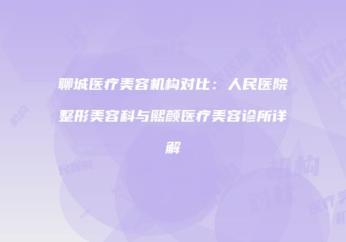 聊城医疗美容机构对比：人民医院整形美容科与熙颜医疗美容诊所详解