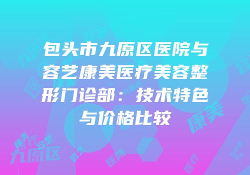 包头市九原区医院与容艺康美医疗美容整形门诊部：技术特色与价格比较