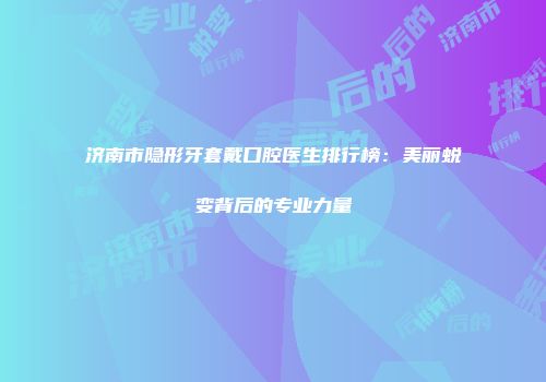 济南市隐形牙套戴口腔医生排行榜：美丽蜕变背后的专业力量