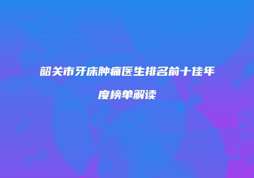 韶关市牙床肿痛医生排名前十佳年度榜单解读