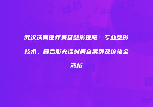 武汉沃美医疗美容整形医院：专业整形技术，复合彩光镭射美容案例及价格全解析