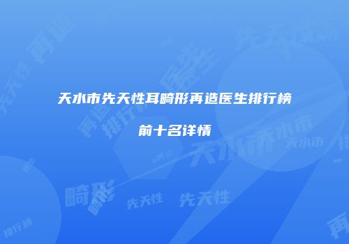 天水市先天性耳畸形再造医生排行榜前十名详情