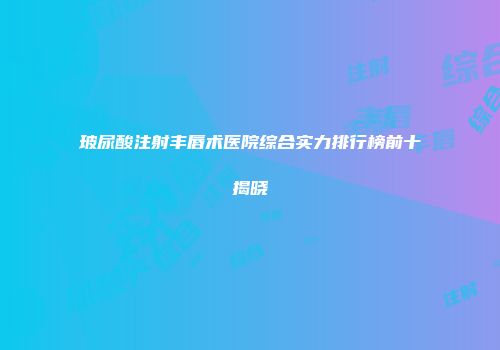 玻尿酸注射丰唇术医院综合实力排行榜前十揭晓