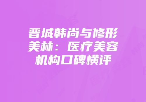 晋城韩尚与修形美林：医疗美容机构口碑横评