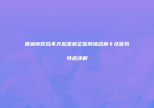 晋城市咬合不齐脸歪矫正医院排名前十及优势特色详解