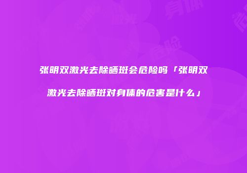 张明双激光去除晒斑会危险吗「张明双激光去除晒斑对身体的危害是什么」