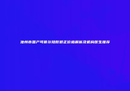 池州市国产可丽尔隐形矫正价格解析及机构医生推荐