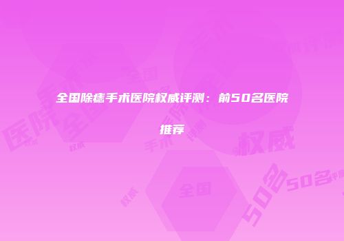 全国除痣手术医院权威评测：前50名医院推荐