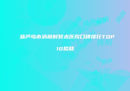 葫芦岛市消融射频术医院口碑排行TOP10揭晓
