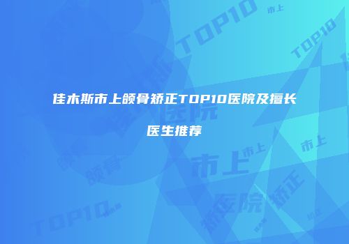 佳木斯市上颌骨矫正TOP10医院及擅长医生推荐