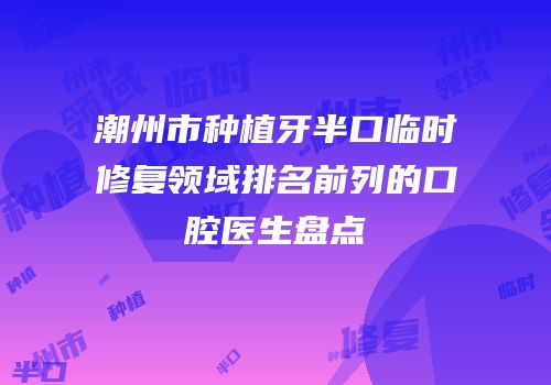 潮州市种植牙半口临时修复领域排名前列的口腔医生盘点