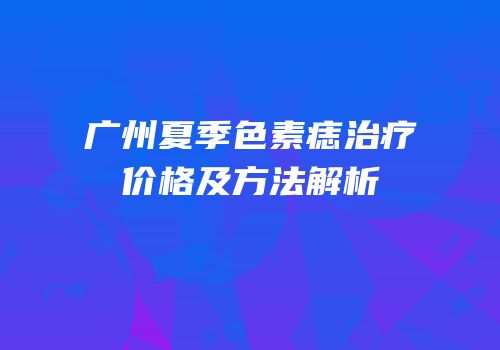 广州夏季色素痣治疗价格及方法解析