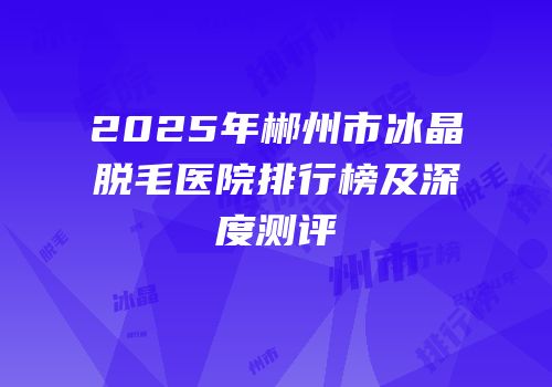 2025年郴州市冰晶脱毛医院排行榜及深度测评