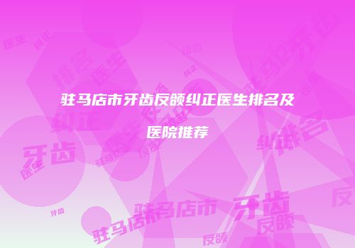 驻马店市牙齿反颌纠正医生排名及医院推荐