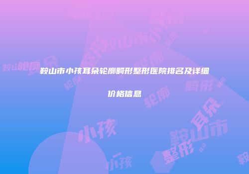 鞍山市小孩耳朵轮廓畸形整形医院排名及详细价格信息