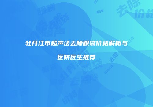 牡丹江市超声法去除眼袋价格解析与医院医生推荐