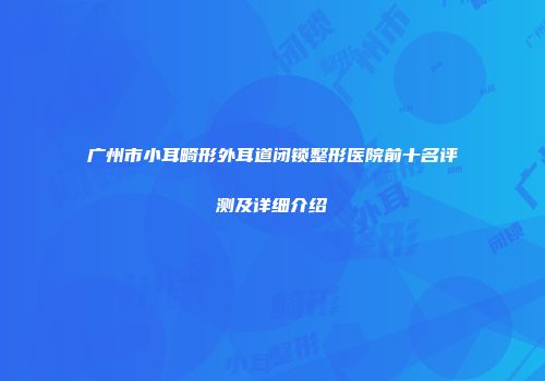 广州市小耳畸形外耳道闭锁整形医院前十名评测及详细介绍