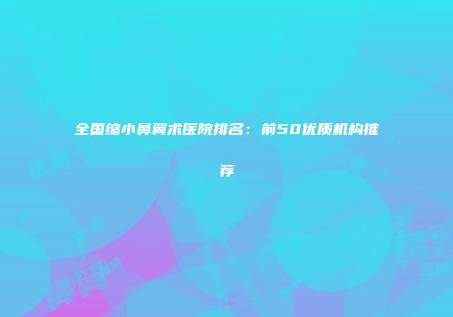 全国缩小鼻翼术医院排名：前50优质机构推荐