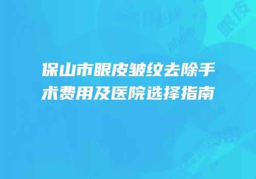 保山市眼皮皱纹去除手术费用及医院选择指南