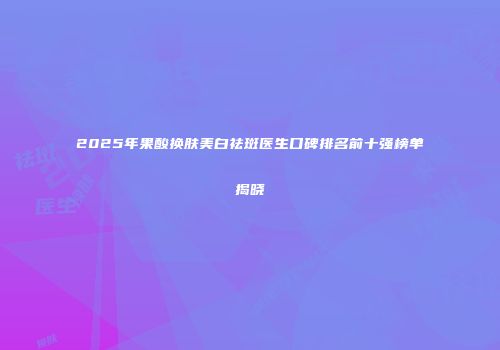 2025年果酸换肤美白祛斑医生口碑排名前十强榜单揭晓