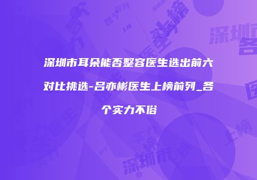 深圳市耳朵能否整容医生选出前六对比挑选-吕亦彬医生上榜前列_各个实力不俗
