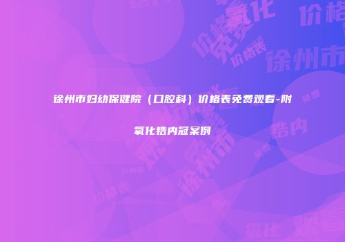 徐州市妇幼保健院（口腔科）价格表免费观看-附氧化锆内冠案例