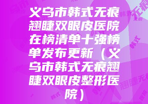 义乌市韩式无痕翘睫双眼皮医院在榜清单十强榜单发布更新（义乌市韩式无痕翘睫双眼皮整形医院）