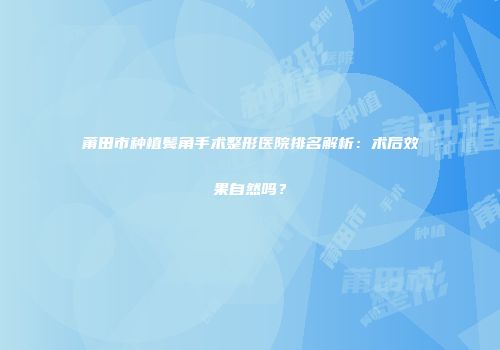 莆田市种植鬓角手术整形医院排名解析：术后效果自然吗？