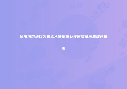 哈尔滨市进口义获嘉大师树脂补牙医院及医生推荐指南