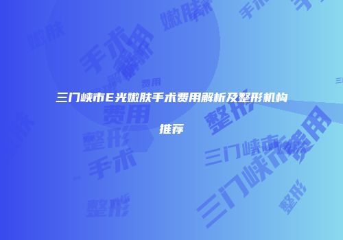 三门峡市E光嫩肤手术费用解析及整形机构推荐