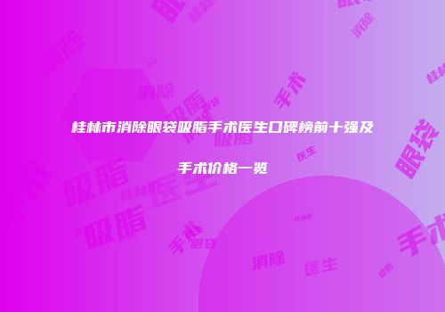 桂林市消除眼袋吸脂手术医生口碑榜前十强及手术价格一览