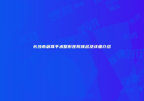 长沙市副耳手术整形医院排名及详细介绍