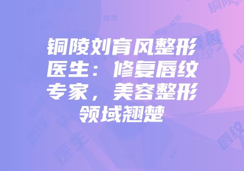 铜陵刘育风整形医生：修复唇纹专家，美容整形领域翘楚