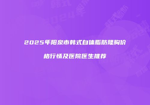 2025年阳泉市韩式自体脂肪隆胸价格行情及医院医生推荐